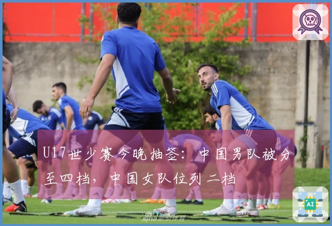 U17世少赛今晚抽签：中国男队被分至四档，中国女队位列二档