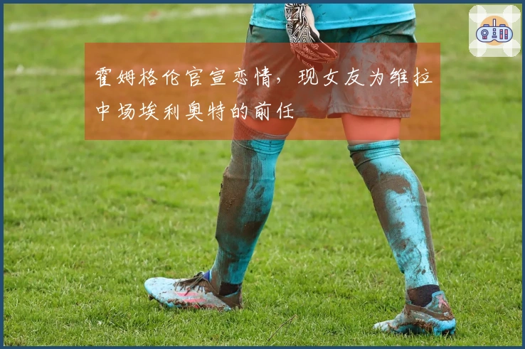 霍姆格伦官宣恋情，现女友为维拉中场埃利奥特的前任