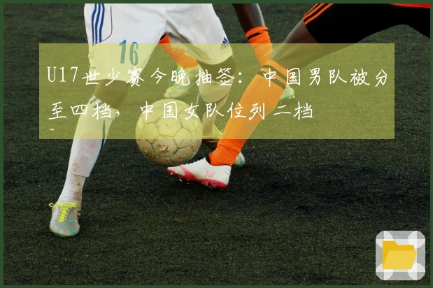 U17世少赛今晚抽签：中国男队被分至四档，中国女队位列二档